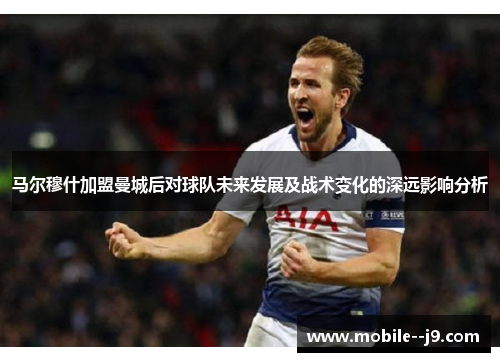 马尔穆什加盟曼城后对球队未来发展及战术变化的深远影响分析