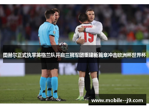 图赫尔正式执掌英格兰队开启三狮军团重建新篇章冲击欧洲杯世界杯